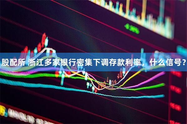股配所 浙江多家银行密集下调存款利率，什么信号？