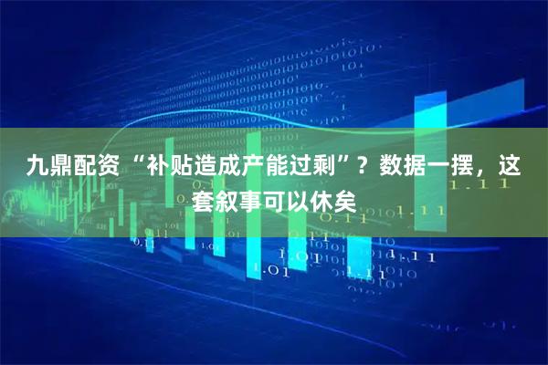 九鼎配资 “补贴造成产能过剩”？数据一摆，这套叙事可以休矣
