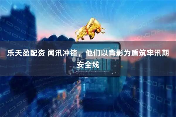 乐天盈配资 闻汛冲锋，他们以背影为盾筑牢汛期安全线