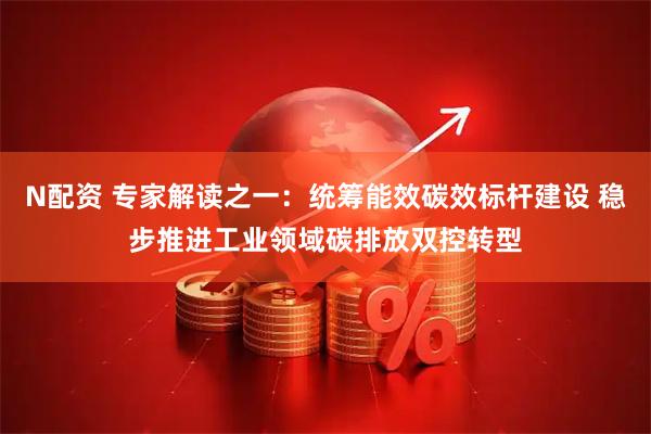 N配资 专家解读之一：统筹能效碳效标杆建设 稳步推进工业领域碳排放双控转型