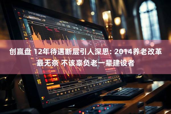 创赢盘 12年待遇断层引人深思: 2014养老改革最无奈 不该辜负老一辈建设者