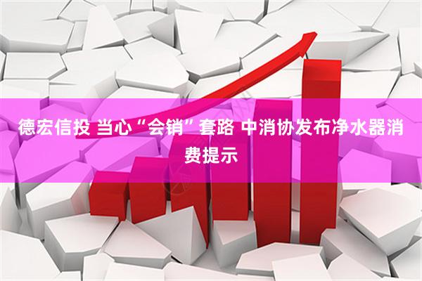 德宏信投 当心“会销”套路 中消协发布净水器消费提示
